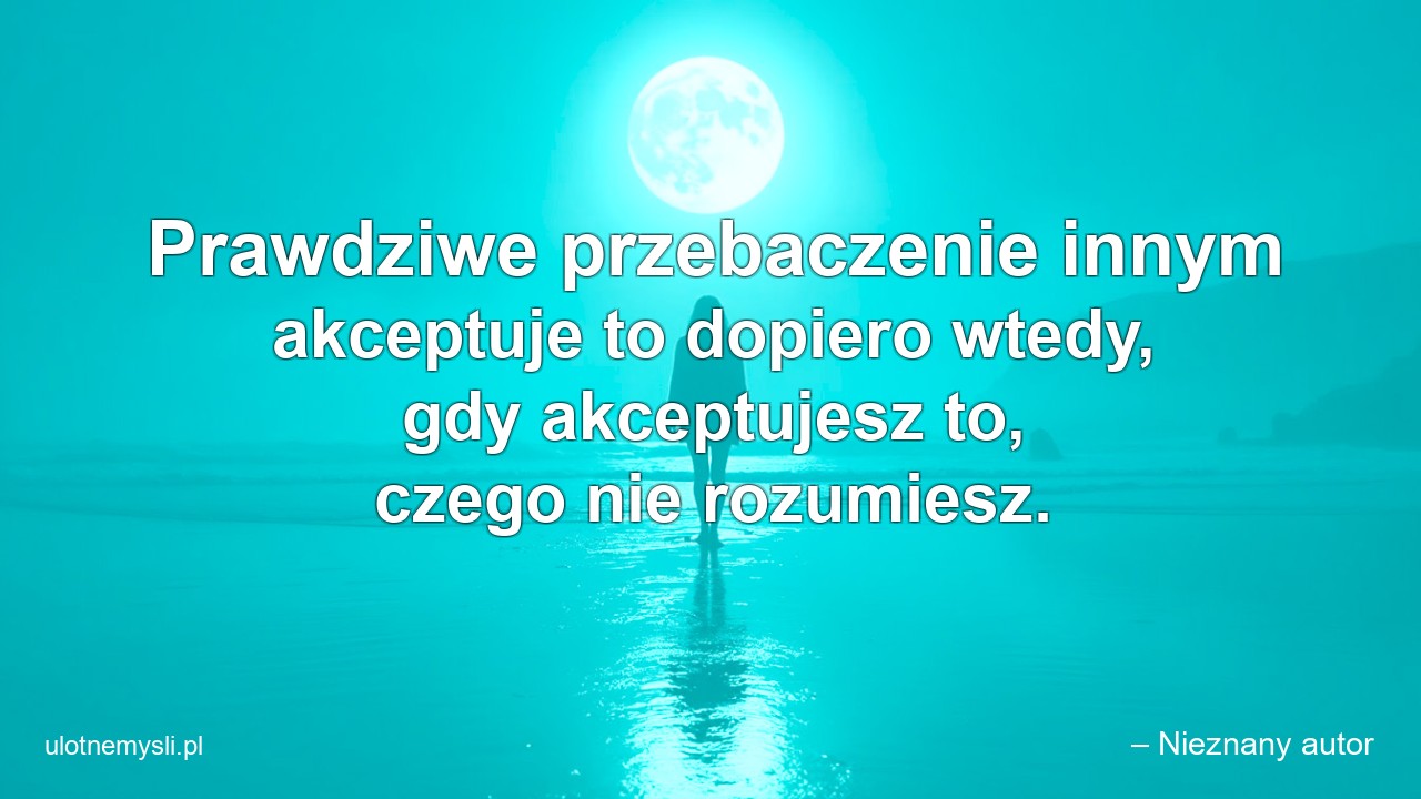Prawdziwe przebaczenie innym akceptuje to dopiero wtedy,  gdy akceptujesz to,  czego nie rozumiesz. - – Nieznany autor