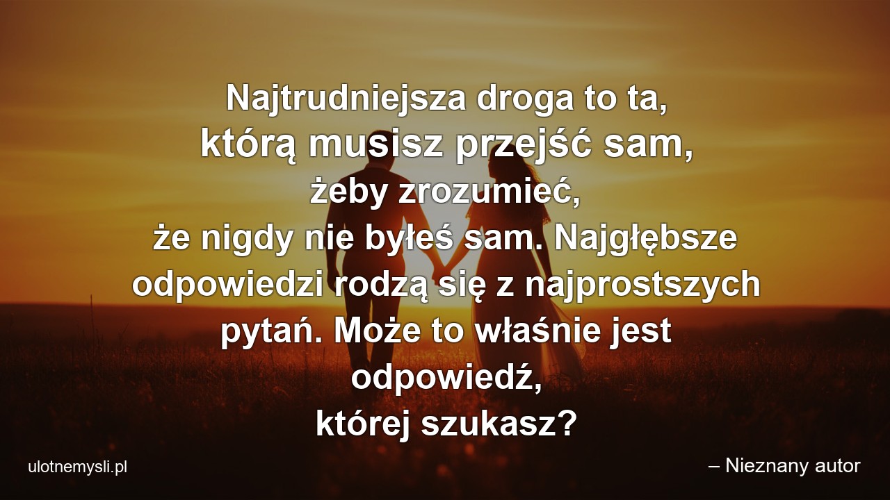 Najtrudniejsza droga to ta,  którą musisz przejść sam,  żeby zrozumieć,  że nigdy nie byłeś sam. Najgłębsze odpowiedzi rodzą się z najprostszych pytań. Może to właśnie jest odpowiedź,  której szukasz? - – Nieznany autor