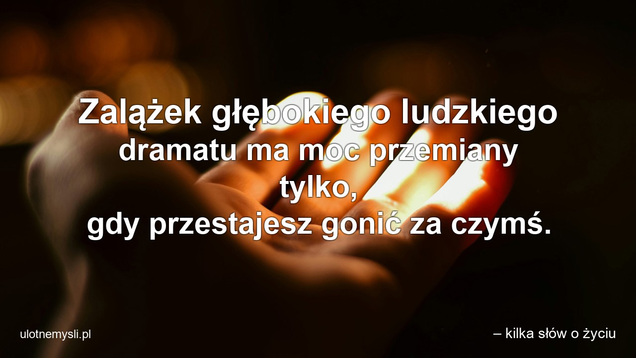 Zalążek głębokiego ludzkiego dramatu ma moc przemiany tylko,  gdy przestajesz gonić za czymś.