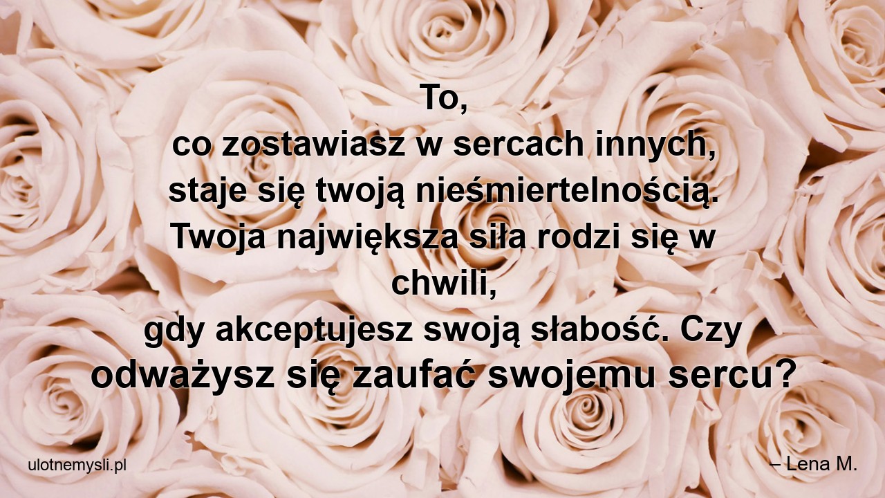 To,  co zostawiasz w sercach innych,  staje się twoją nieśmiertelnością. Twoja największa siła rodzi się w chwili,  gdy akceptujesz swoją słabość. Czy odważysz się zaufać swojemu sercu?