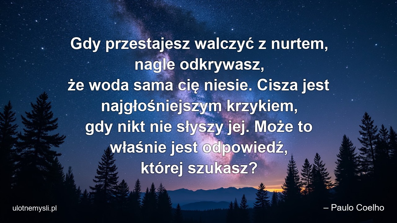 Gdy przestajesz walczyć z nurtem,  nagle odkrywasz,  że woda sama cię niesie. Cisza jest najgłośniejszym krzykiem,  gdy nikt nie słyszy jej. Może to właśnie jest odpowiedź,  której szukasz?
