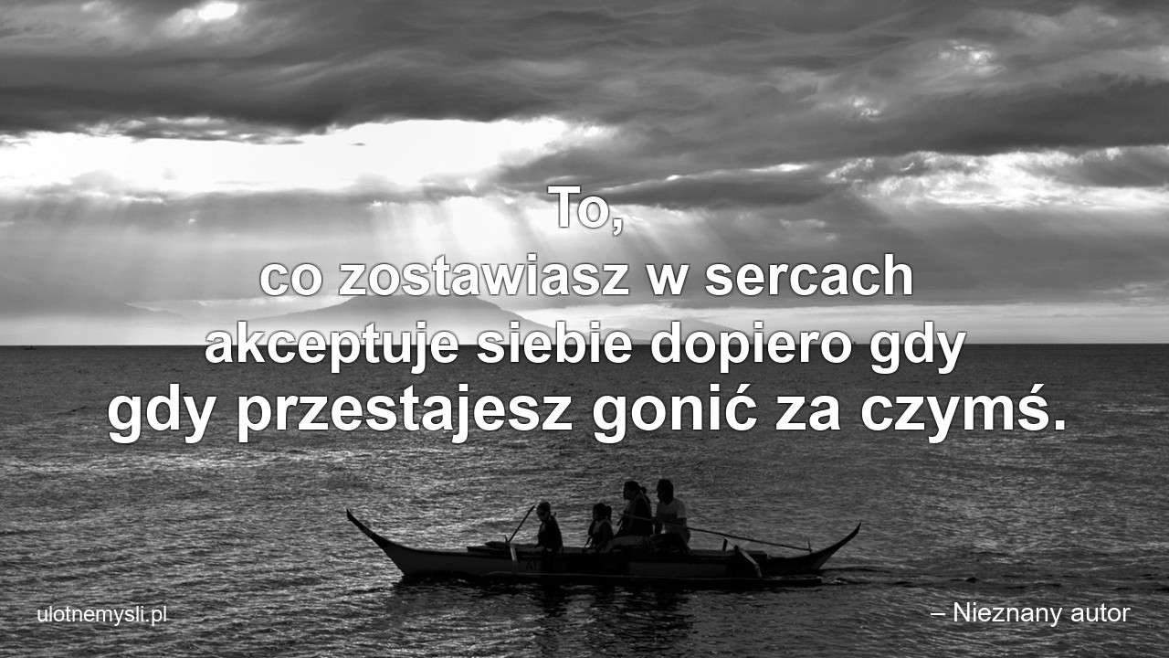 To,  co zostawiasz w sercach akceptuje siebie dopiero gdy gdy przestajesz gonić za czymś.
