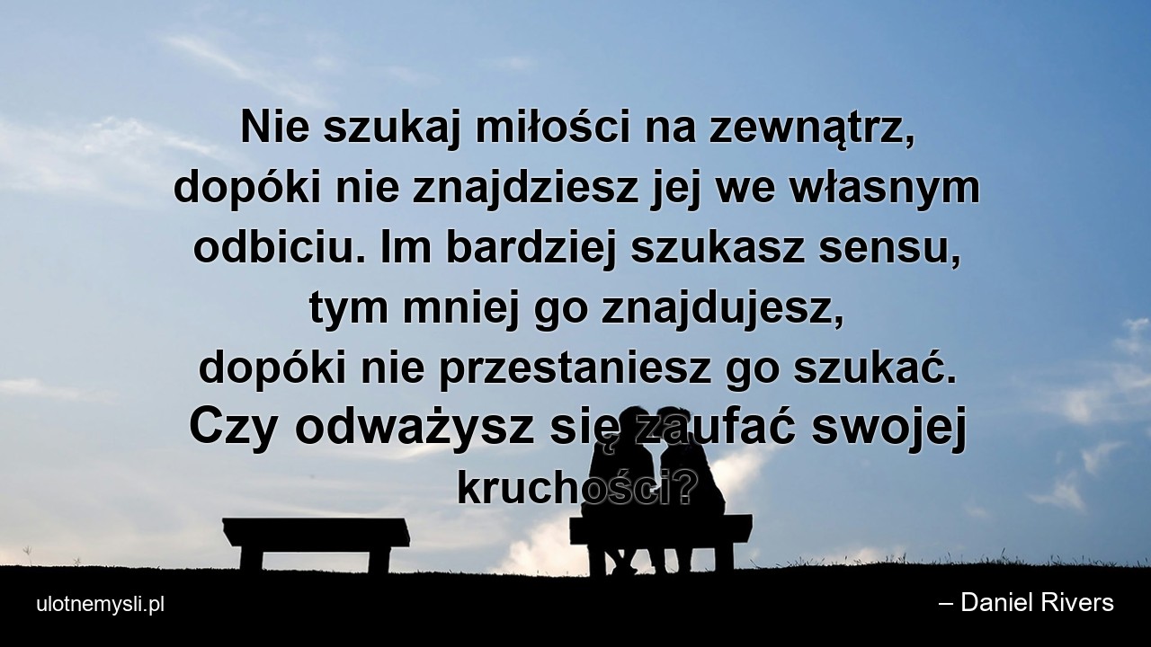 Nie szukaj miłości na zewnątrz,  dopóki nie znajdziesz jej we własnym odbiciu. Im bardziej szukasz sensu,  tym mniej go znajdujesz,  dopóki nie przestaniesz go szukać. Czy odważysz się zaufać swojej kruchości?