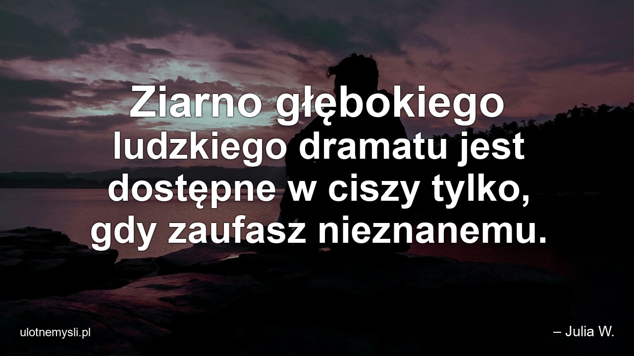 Ziarno głębokiego ludzkiego dramatu jest dostępne w ciszy tylko,  gdy zaufasz nieznanemu. - – Julia W.