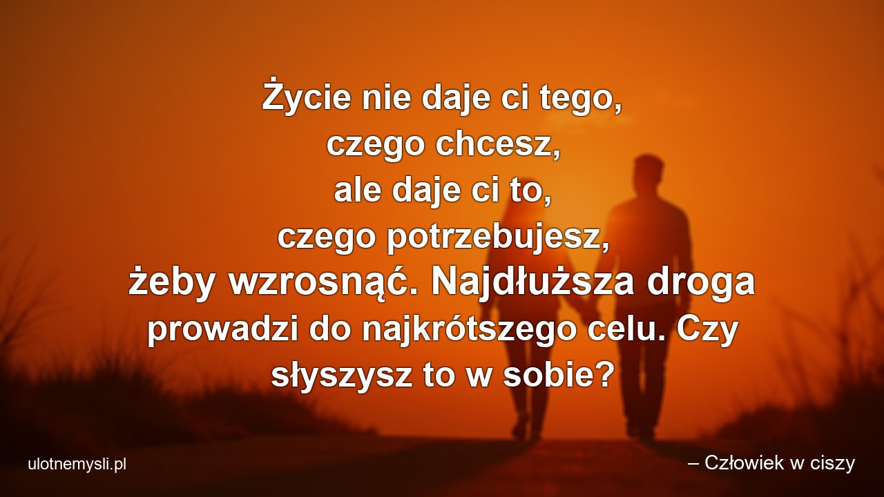Życie nie daje ci tego,  czego chcesz,  ale daje ci to,  czego potrzebujesz,  żeby wzrosnąć. Najdłuższa droga prowadzi do najkrótszego celu. Czy słyszysz to w sobie? - – Człowiek w ciszy