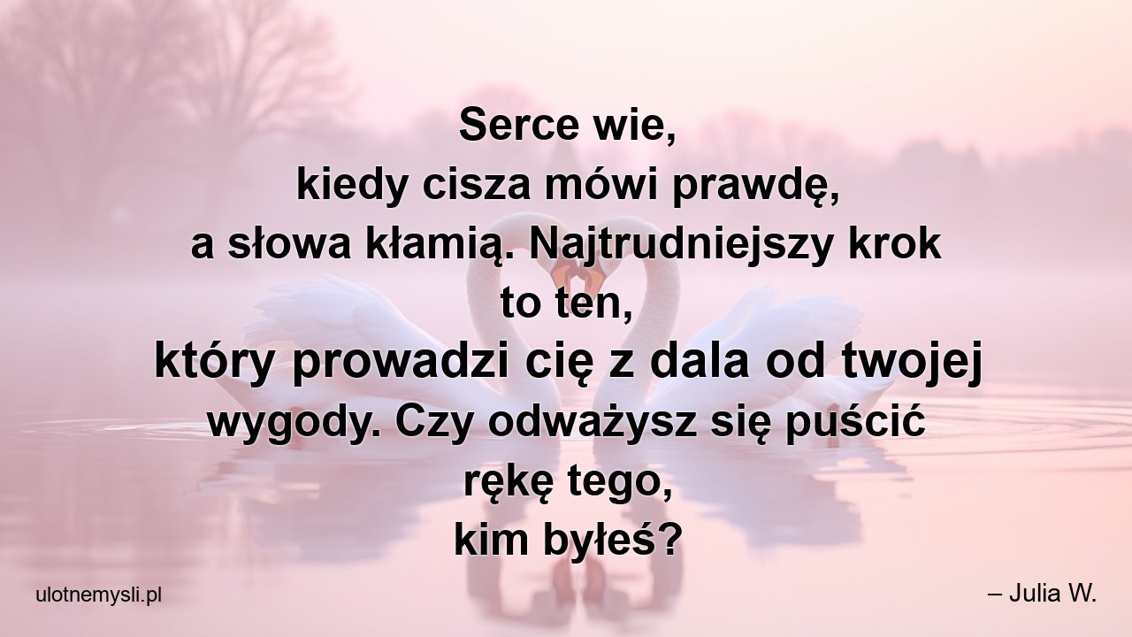 Serce wie,  kiedy cisza mówi prawdę,  a słowa kłamią. Najtrudniejszy krok to ten,  który prowadzi cię z dala od twojej wygody. Czy odważysz się puścić rękę tego,  kim byłeś? - – Julia W.