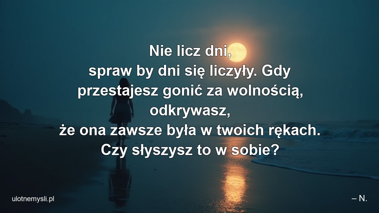 Nie licz dni,  spraw by dni się liczyły. Gdy przestajesz gonić za wolnością,  odkrywasz,  że ona zawsze była w twoich rękach. Czy słyszysz to w sobie?