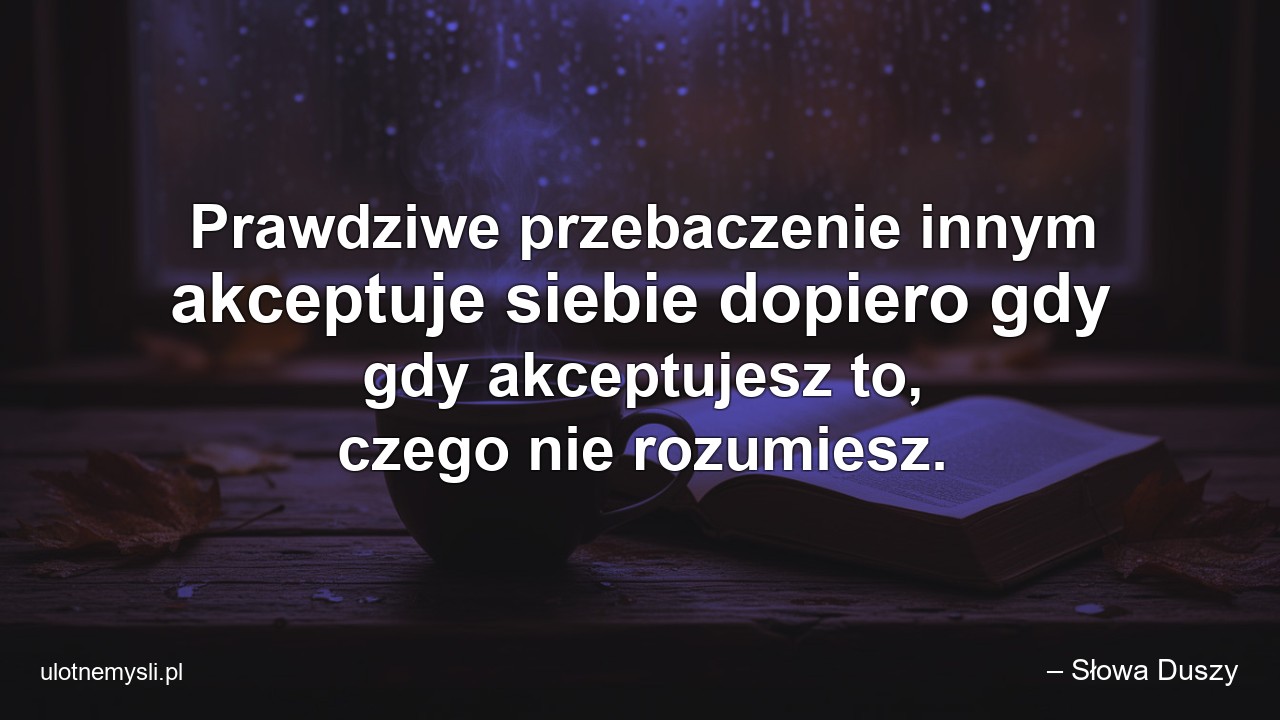 Prawdziwe przebaczenie innym akceptuje siebie dopiero gdy gdy akceptujesz to,  czego nie rozumiesz. - – Słowa Duszy