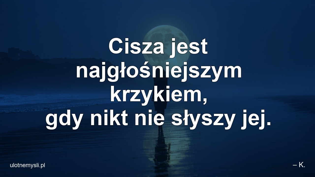 Cisza jest najgłośniejszym krzykiem,  gdy nikt nie słyszy jej. - – K.