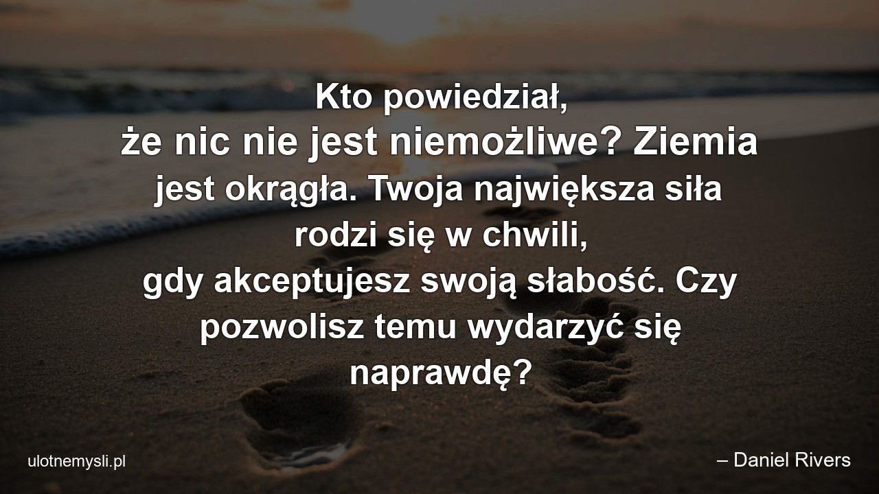 Kto powiedział,  że nic nie jest niemożliwe? Ziemia jest okrągła. Twoja największa siła rodzi się w chwili,  gdy akceptujesz swoją słabość. Czy pozwolisz temu wydarzyć się naprawdę? - – Daniel Rivers