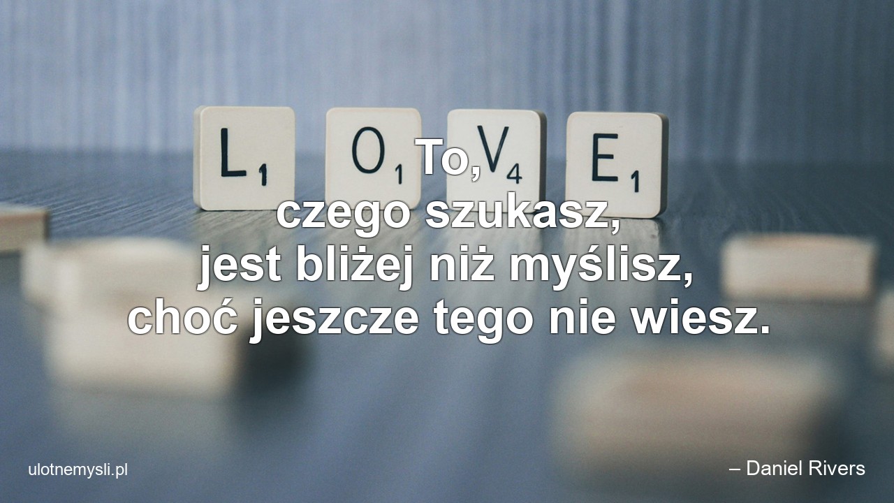 To,  czego szukasz,  jest bliżej niż myślisz,  choć jeszcze tego nie wiesz. - – Daniel Rivers