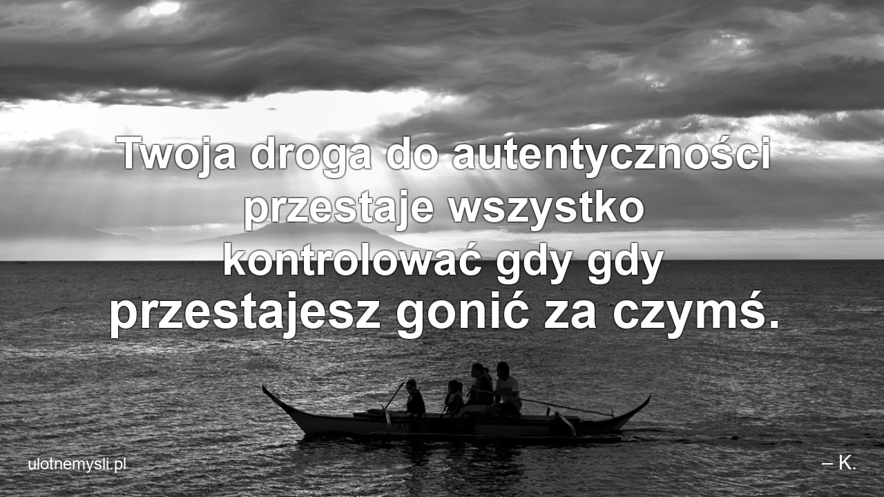 Twoja droga do autentyczności przestaje wszystko kontrolować gdy gdy przestajesz gonić za czymś. - – K.