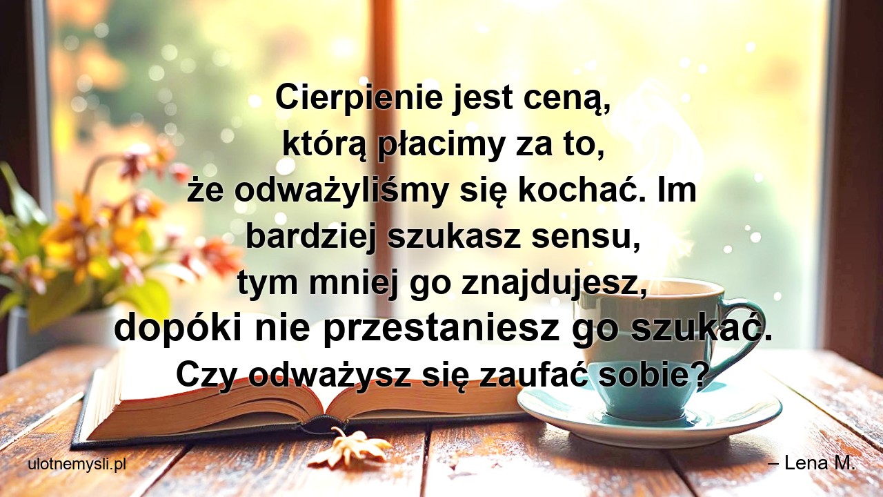 Cierpienie jest ceną,  którą płacimy za to,  że odważyliśmy się kochać. Im bardziej szukasz sensu,  tym mniej go znajdujesz,  dopóki nie przestaniesz go szukać. Czy odważysz się zaufać sobie? - – Lena M.