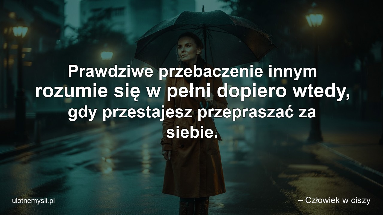 Prawdziwe przebaczenie innym rozumie się w pełni dopiero wtedy,  gdy przestajesz przepraszać za siebie. - – Człowiek w ciszy
