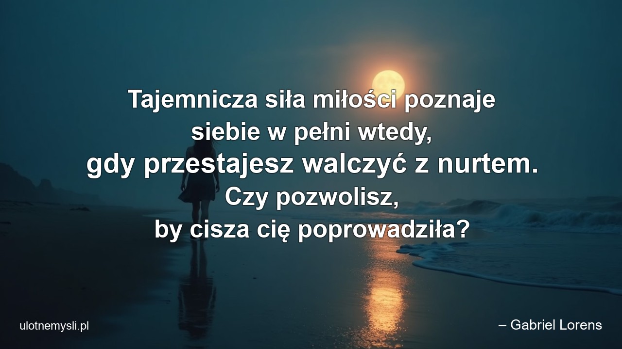Tajemnicza siła miłości poznaje siebie w pełni wtedy,  gdy przestajesz walczyć z nurtem. Czy pozwolisz,  by cisza cię poprowadziła? - – Gabriel Lorens