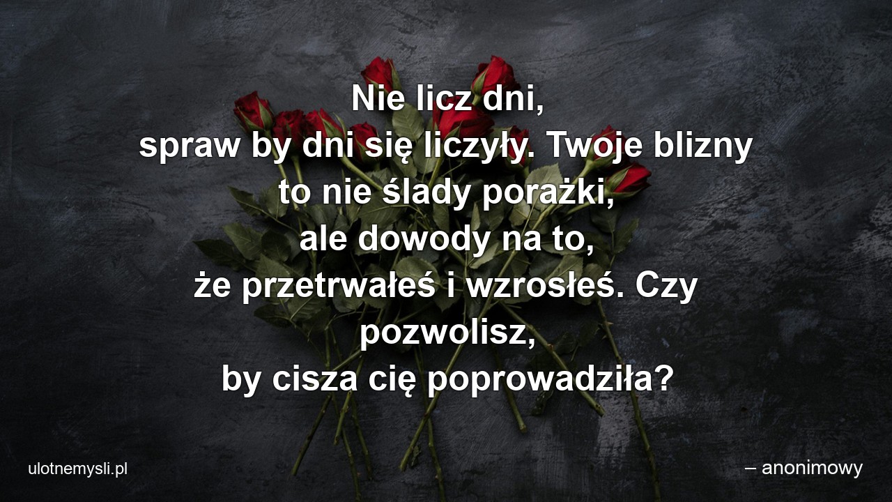 Nie licz dni,  spraw by dni się liczyły. Twoje blizny to nie ślady porażki,  ale dowody na to,  że przetrwałeś i wzrosłeś. Czy pozwolisz,  by cisza cię poprowadziła? - – anonimowy