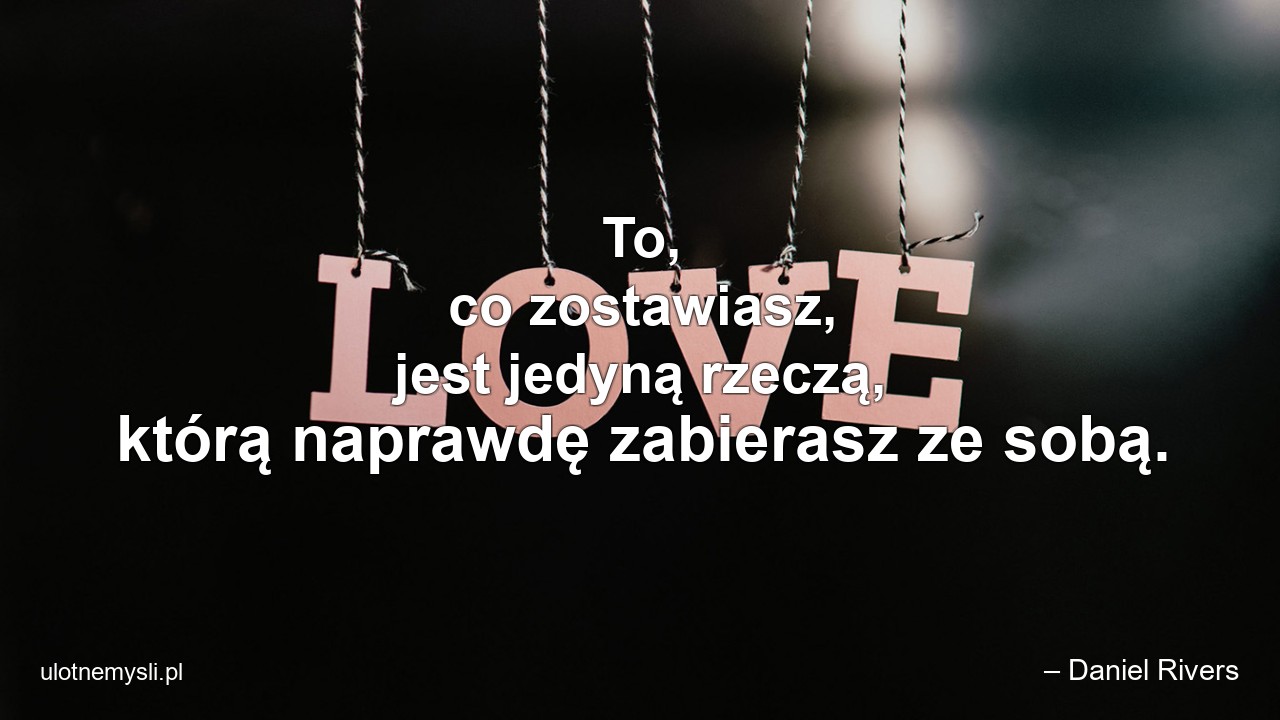 To,  co zostawiasz,  jest jedyną rzeczą,  którą naprawdę zabierasz ze sobą.