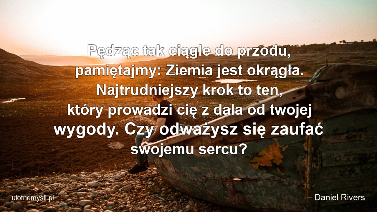 Pędząc tak ciągle do przodu,  pamiętajmy: Ziemia jest okrągła. Najtrudniejszy krok to ten,  który prowadzi cię z dala od twojej wygody. Czy odważysz się zaufać swojemu sercu? - – Daniel Rivers