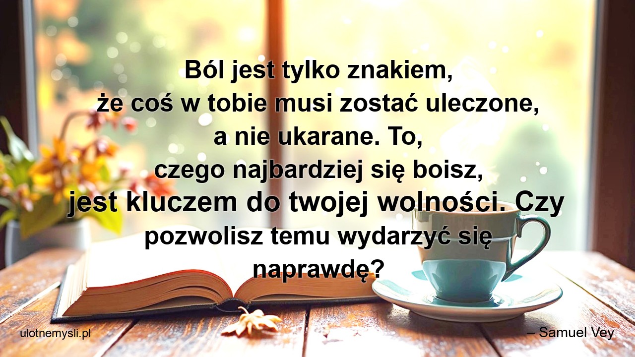 Ból jest tylko znakiem,  że coś w tobie musi zostać uleczone,  a nie ukarane. To,  czego najbardziej się boisz,  jest kluczem do twojej wolności. Czy pozwolisz temu wydarzyć się naprawdę? - – Samuel Vey