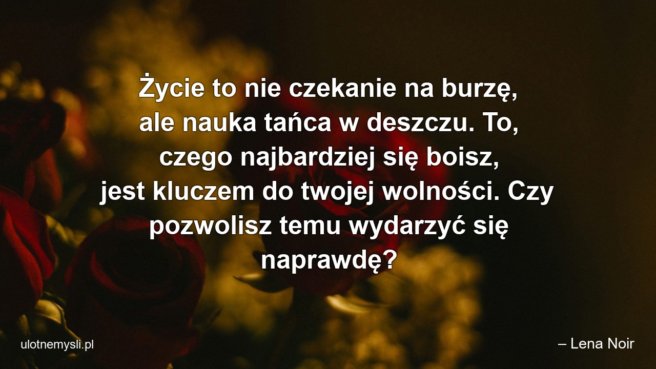 Życie to nie czekanie na burzę,  ale nauka tańca w deszczu. To,  czego najbardziej się boisz,  jest kluczem do twojej wolności. Czy pozwolisz temu wydarzyć się naprawdę? - – Lena Noir