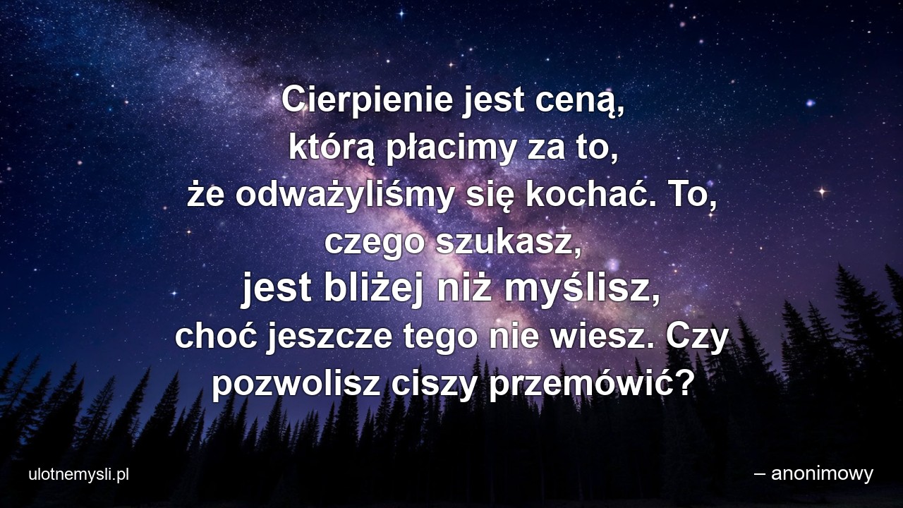 Cierpienie jest ceną,  którą płacimy za to,  że odważyliśmy się kochać. To,  czego szukasz,  jest bliżej niż myślisz,  choć jeszcze tego nie wiesz. Czy pozwolisz ciszy przemówić? - – anonimowy