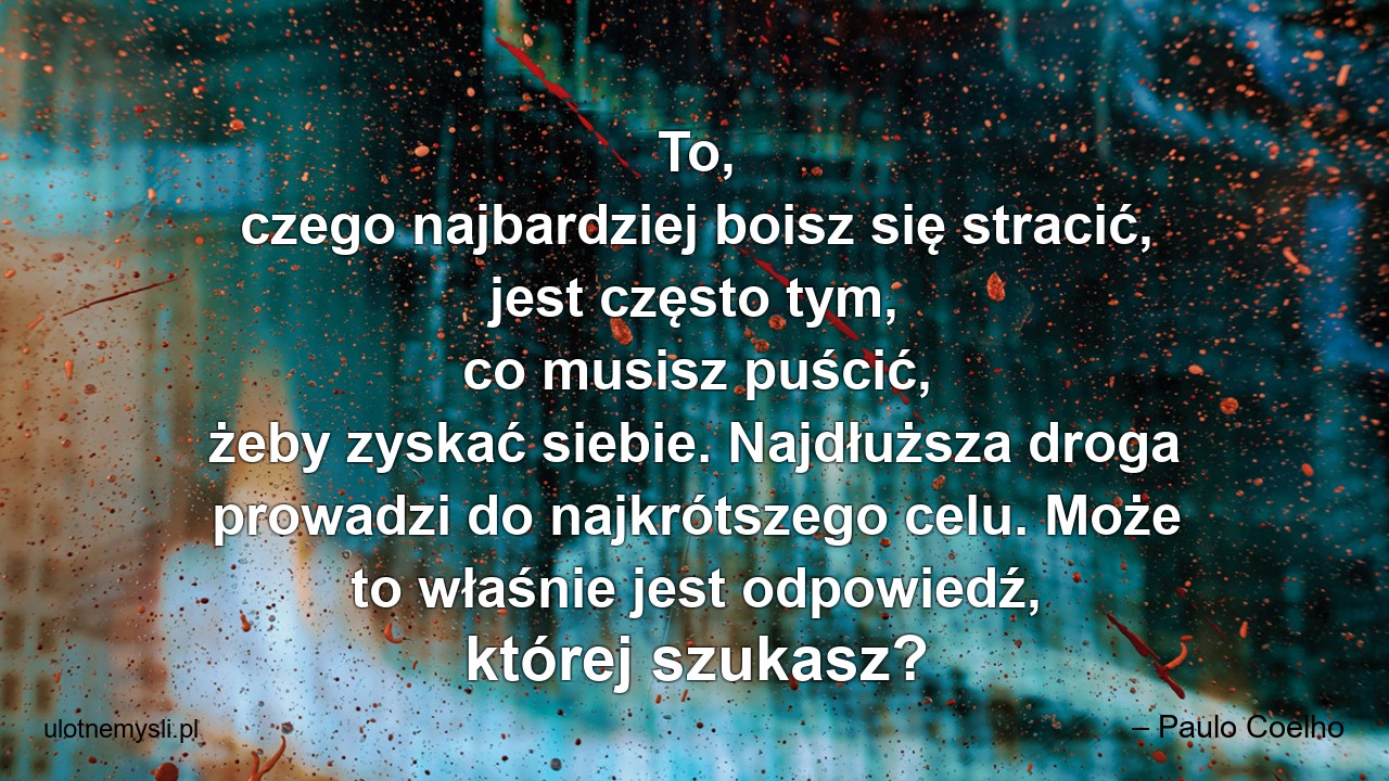 To,  czego najbardziej boisz się stracić,  jest często tym,  co musisz puścić,  żeby zyskać siebie. Najdłuższa droga prowadzi do najkrótszego celu. Może to właśnie jest odpowiedź,  której szukasz? - – Paulo Coelho