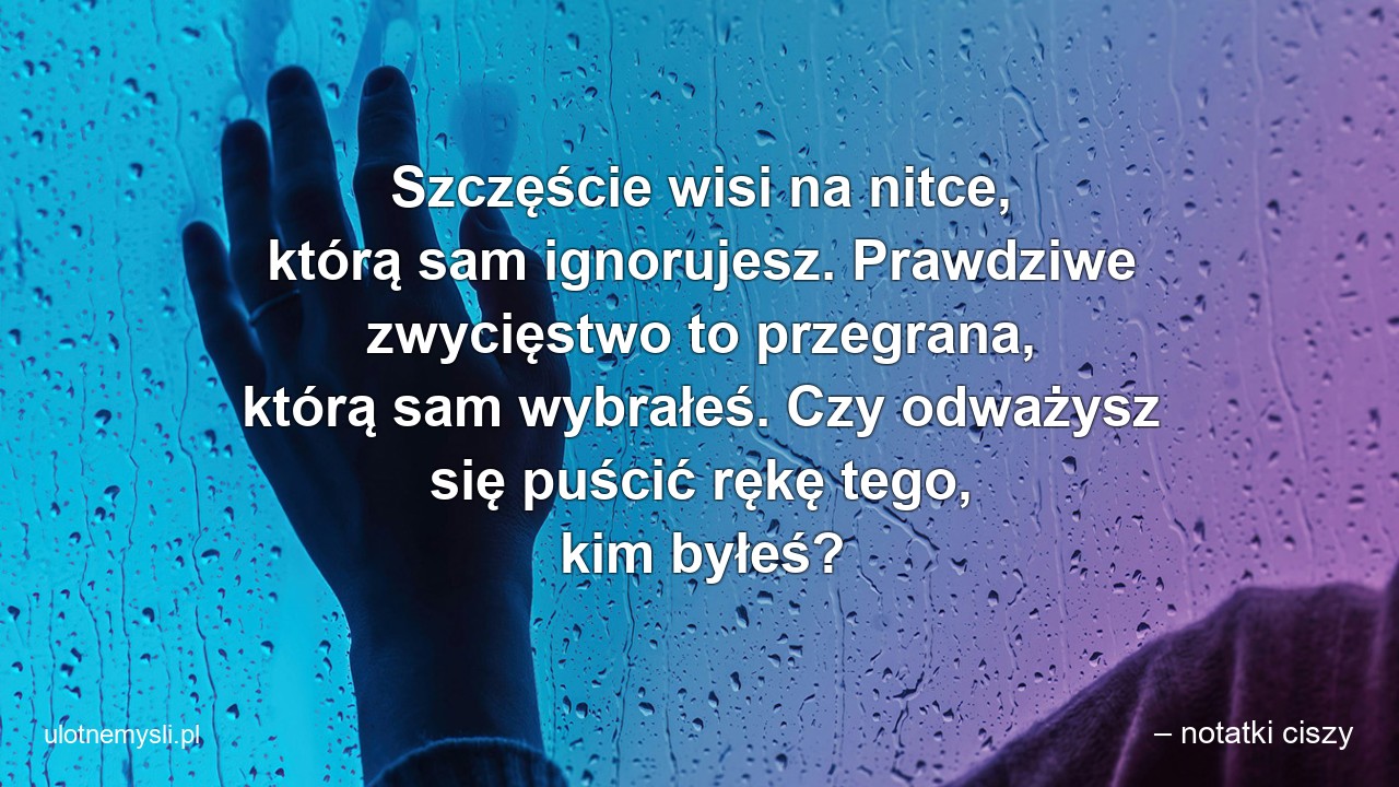 Szczęście wisi na nitce,  którą sam ignorujesz. Prawdziwe zwycięstwo to przegrana,  którą sam wybrałeś. Czy odważysz się puścić rękę tego,  kim byłeś?
