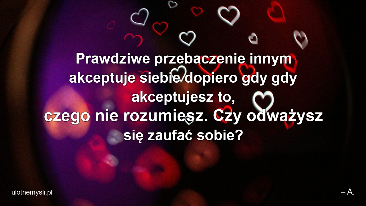 Prawdziwe przebaczenie innym akceptuje siebie dopiero gdy gdy akceptujesz to,  czego nie rozumiesz. Czy odważysz się zaufać sobie?