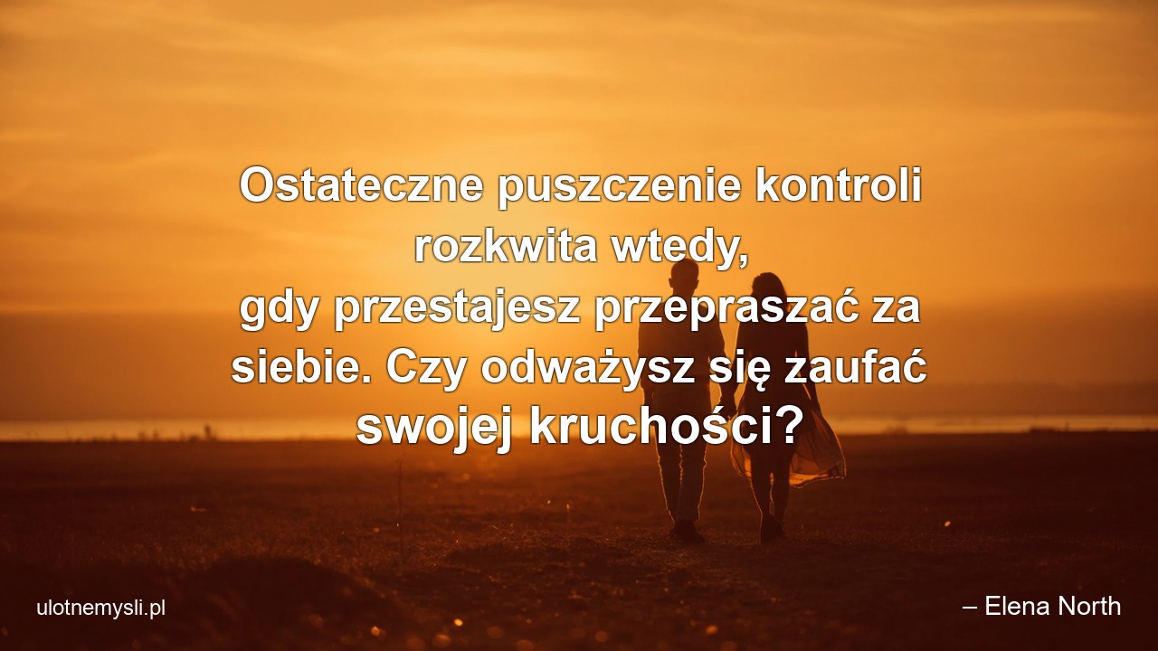 Ostateczne puszczenie kontroli rozkwita wtedy,  gdy przestajesz przepraszać za siebie. Czy odważysz się zaufać swojej kruchości? - – Elena North