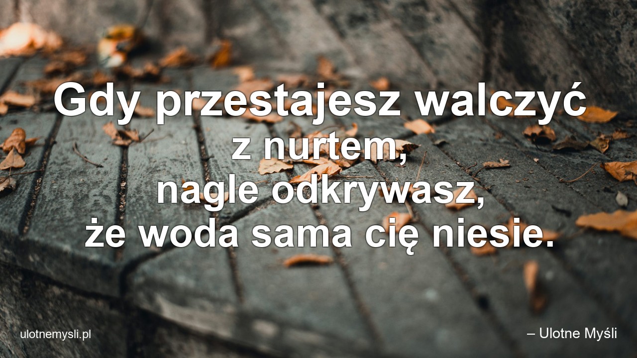 Gdy przestajesz walczyć z nurtem,  nagle odkrywasz,  że woda sama cię niesie.