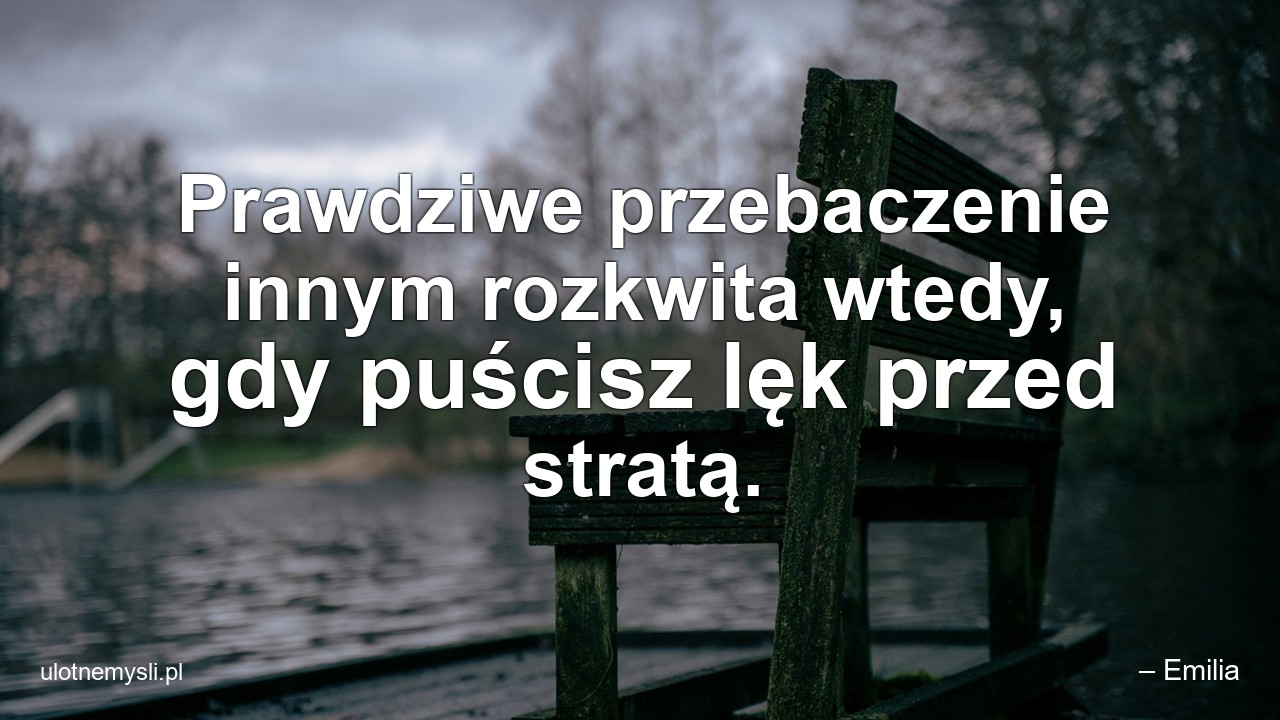 Prawdziwe przebaczenie innym rozkwita wtedy,  gdy puścisz lęk przed stratą. - – Emilia