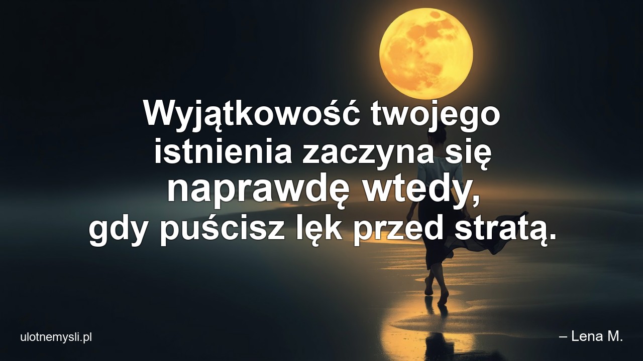 Wyjątkowość twojego istnienia zaczyna się naprawdę wtedy,  gdy puścisz lęk przed stratą. - – Lena M.