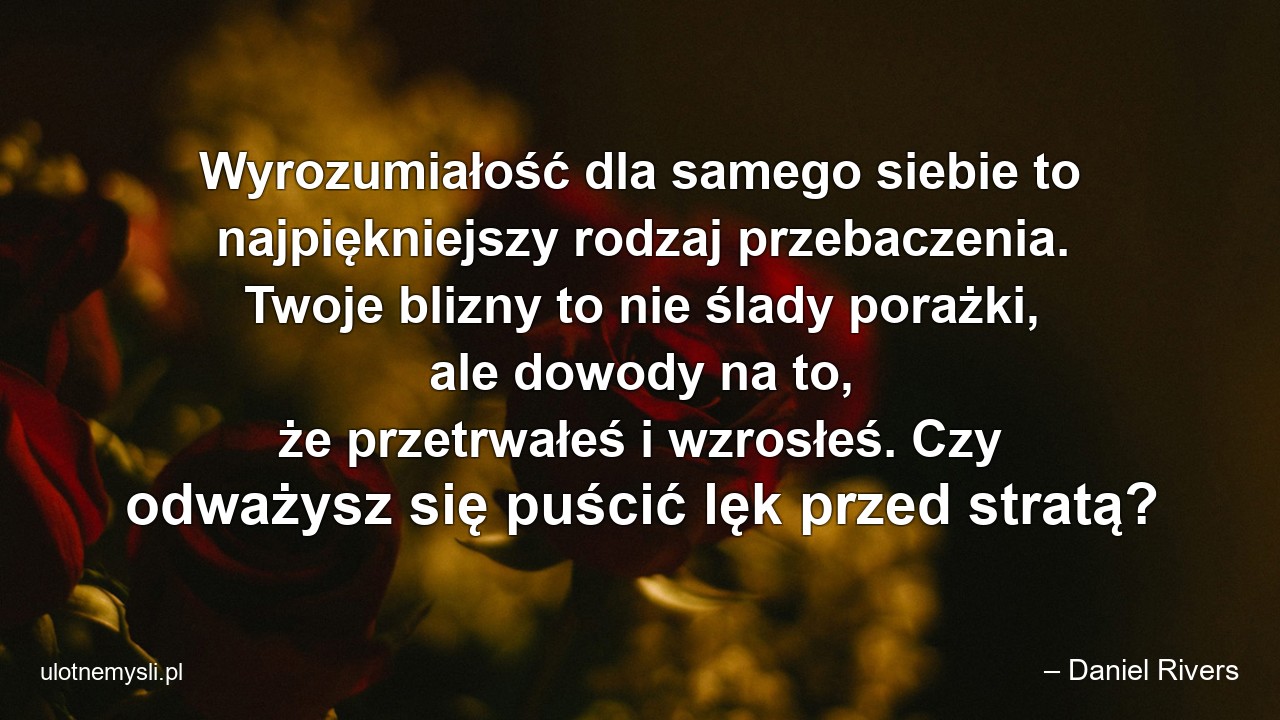Wyrozumiałość dla samego siebie to najpiękniejszy rodzaj przebaczenia. Twoje blizny to nie ślady porażki,  ale dowody na to,  że przetrwałeś i wzrosłeś. Czy odważysz się puścić lęk przed stratą? - – Daniel Rivers