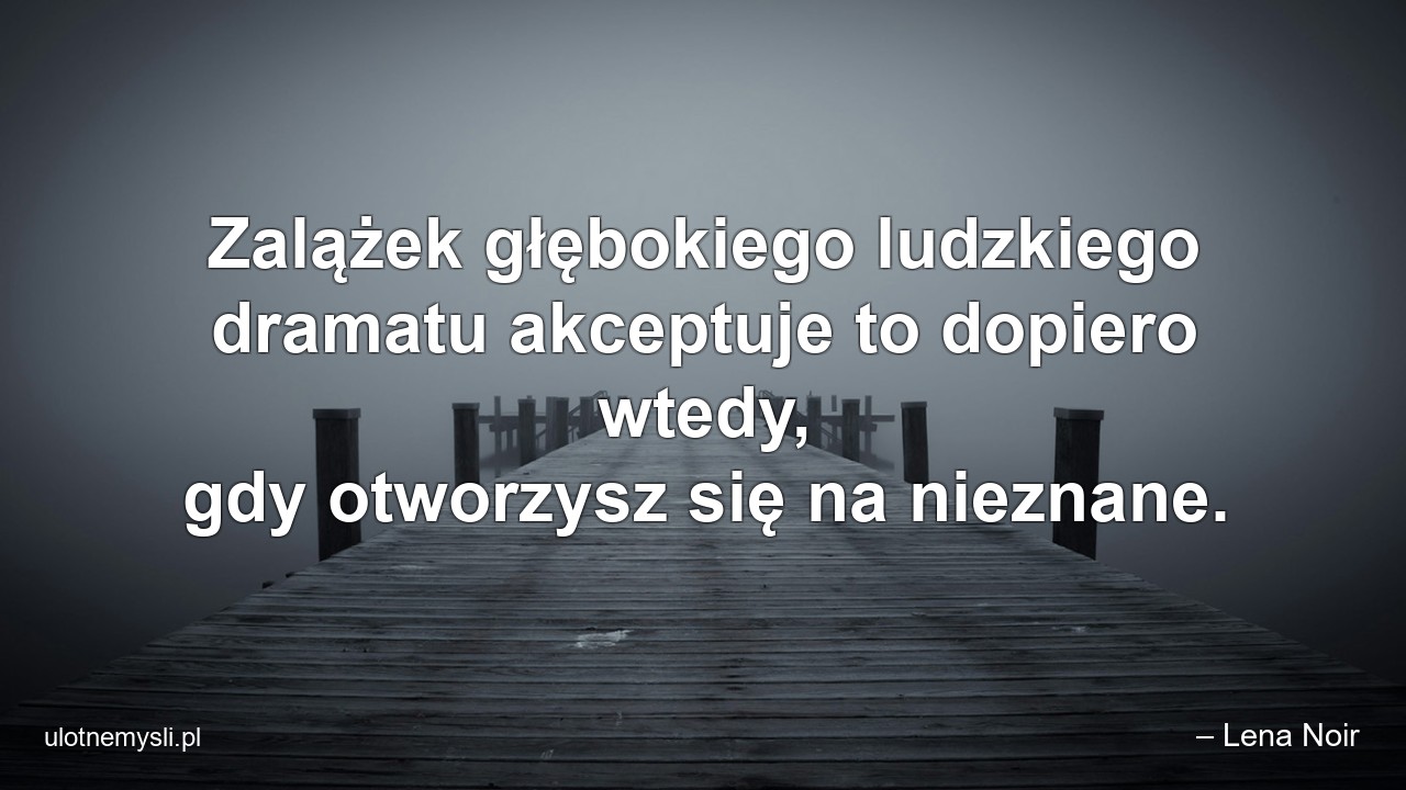 Zalążek głębokiego ludzkiego dramatu akceptuje to dopiero wtedy,  gdy otworzysz się na nieznane. - – Lena Noir