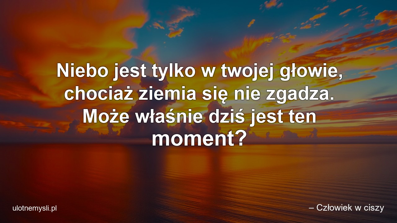 Niebo jest tylko w twojej głowie,  chociaż ziemia się nie zgadza. Może właśnie dziś jest ten moment? - – Człowiek w ciszy
