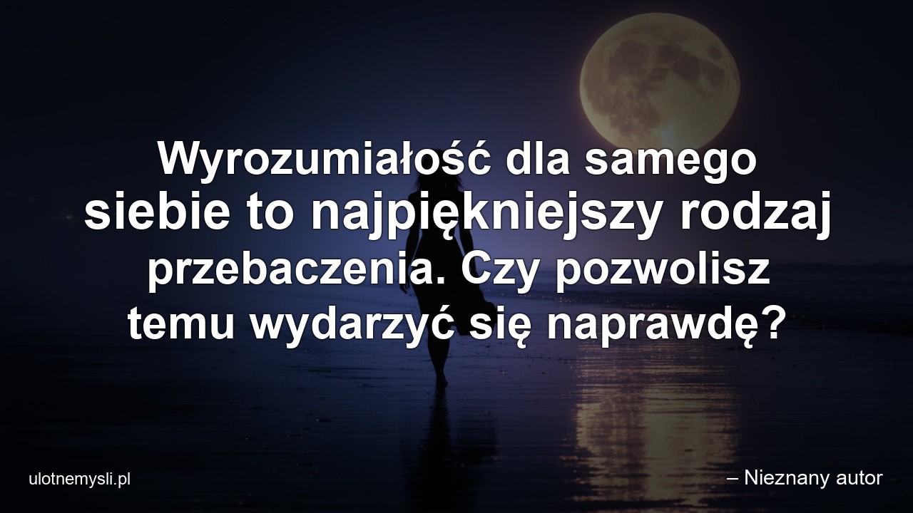 Wyrozumiałość dla samego siebie to najpiękniejszy rodzaj przebaczenia. Czy pozwolisz temu wydarzyć się naprawdę? - – Nieznany autor