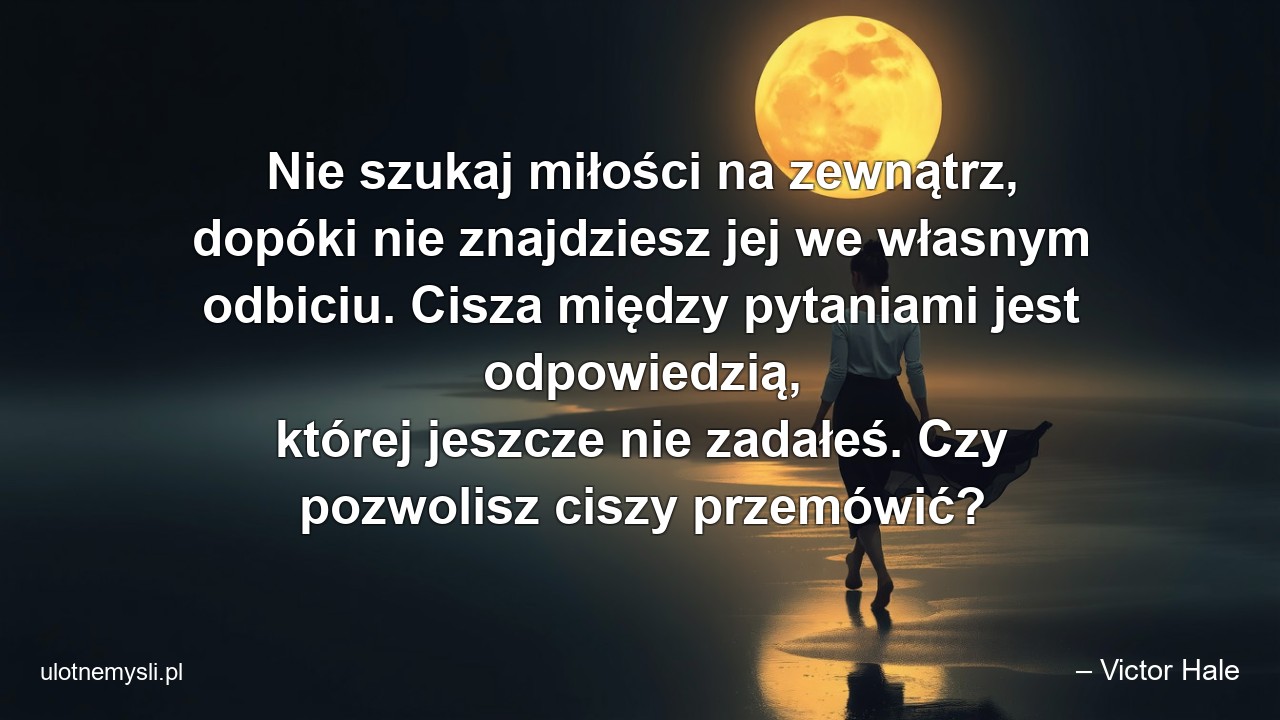 Nie szukaj miłości na zewnątrz,  dopóki nie znajdziesz jej we własnym odbiciu. Cisza między pytaniami jest odpowiedzią,  której jeszcze nie zadałeś. Czy pozwolisz ciszy przemówić? - – Victor Hale