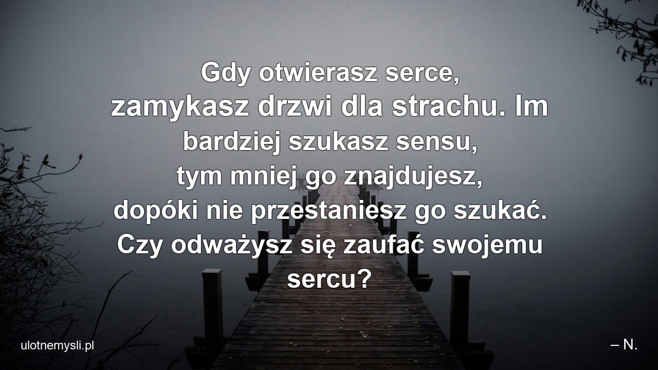 Gdy otwierasz serce,  zamykasz drzwi dla strachu. Im bardziej szukasz sensu,  tym mniej go znajdujesz,  dopóki nie przestaniesz go szukać. Czy odważysz się zaufać swojemu sercu?