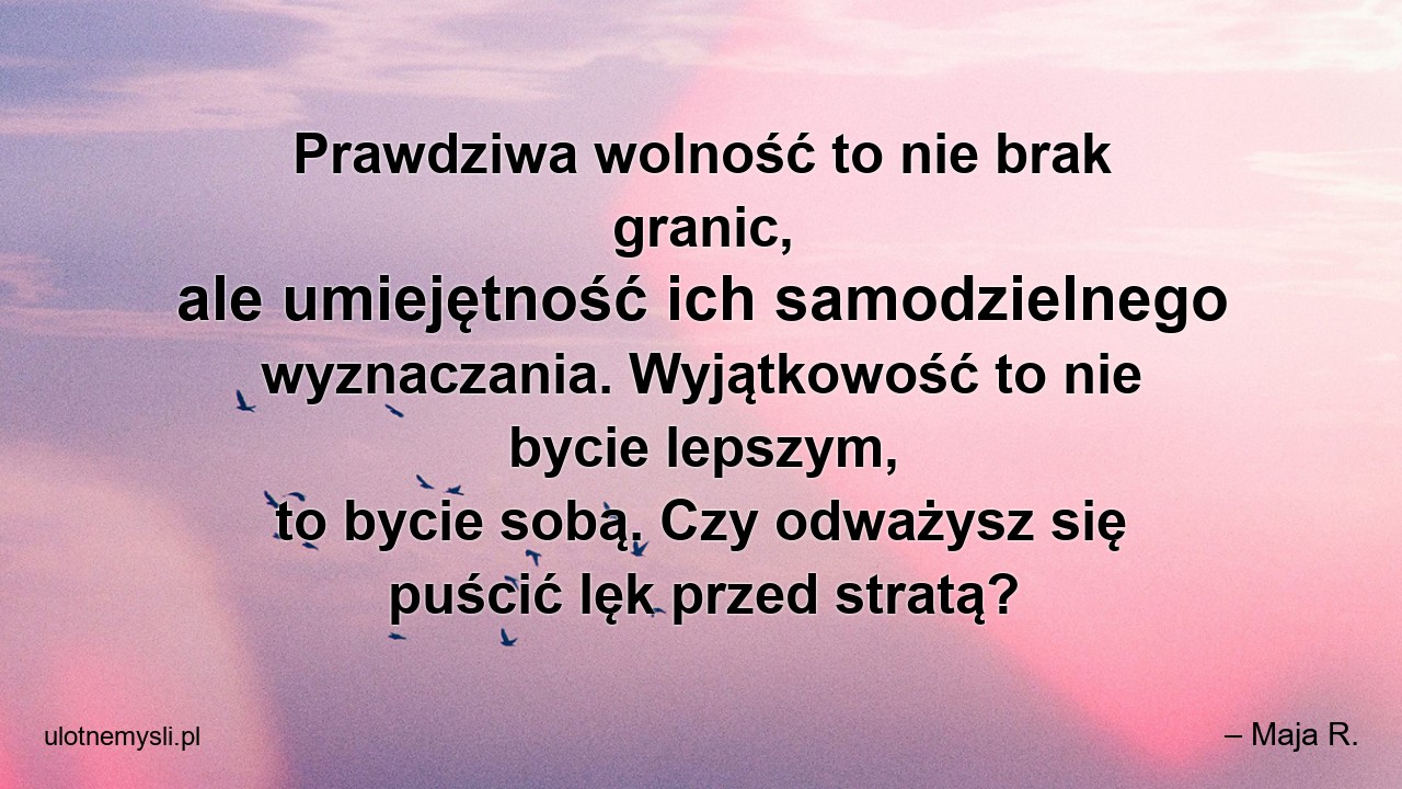 Prawdziwa wolność to nie brak granic,  ale umiejętność ich samodzielnego wyznaczania. Wyjątkowość to nie bycie lepszym,  to bycie sobą. Czy odważysz się puścić lęk przed stratą? - – Maja R.