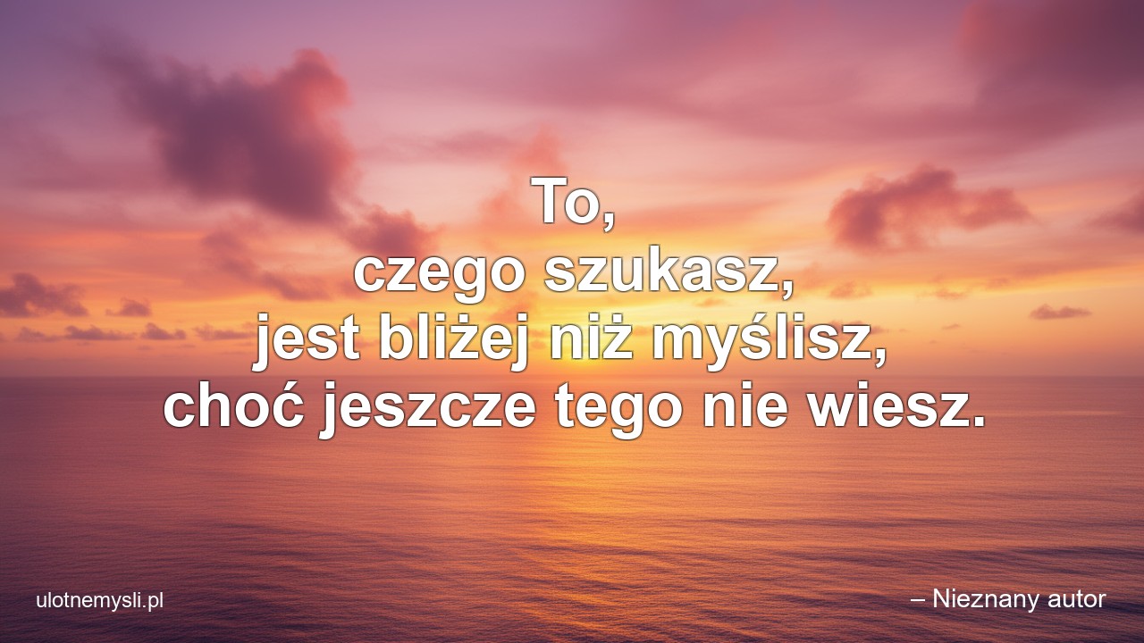 To,  czego szukasz,  jest bliżej niż myślisz,  choć jeszcze tego nie wiesz. - – Nieznany autor