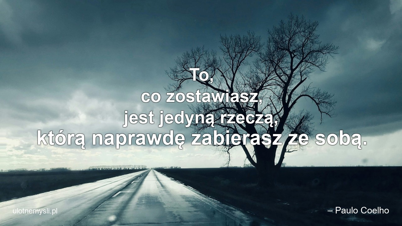 To,  co zostawiasz,  jest jedyną rzeczą,  którą naprawdę zabierasz ze sobą. - – Paulo Coelho