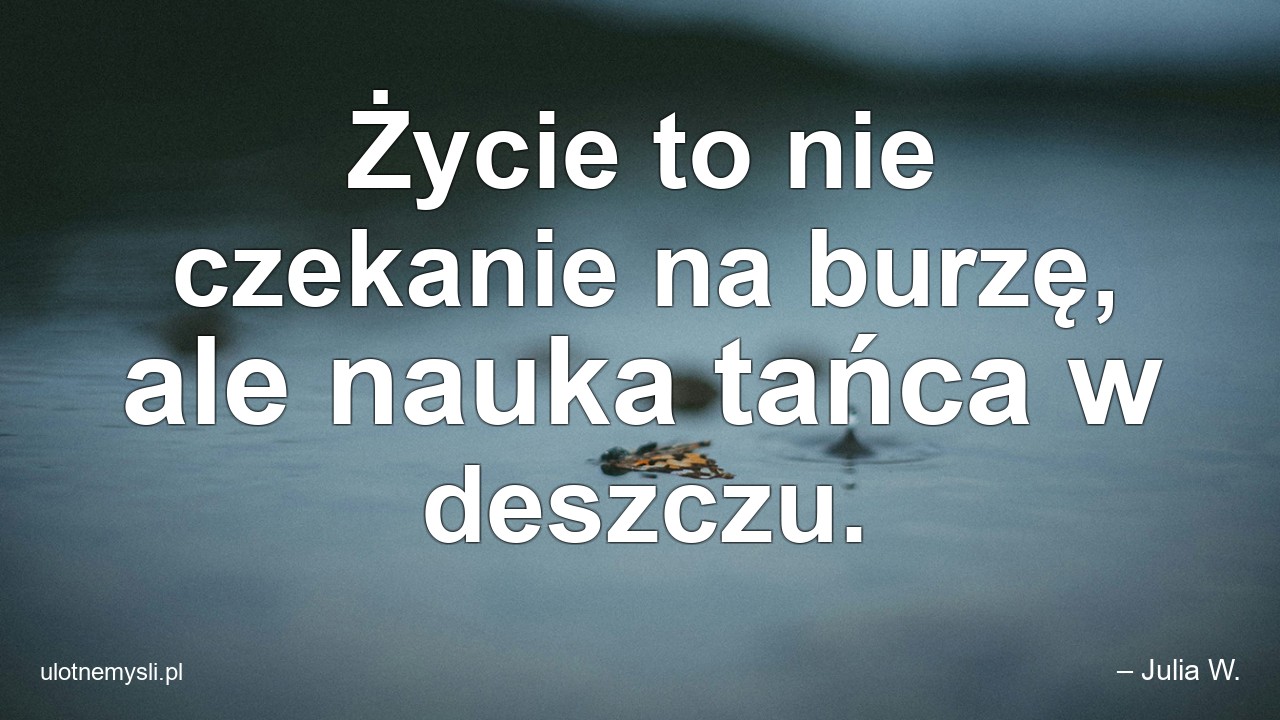Życie to nie czekanie na burzę,  ale nauka tańca w deszczu. - – Julia W.