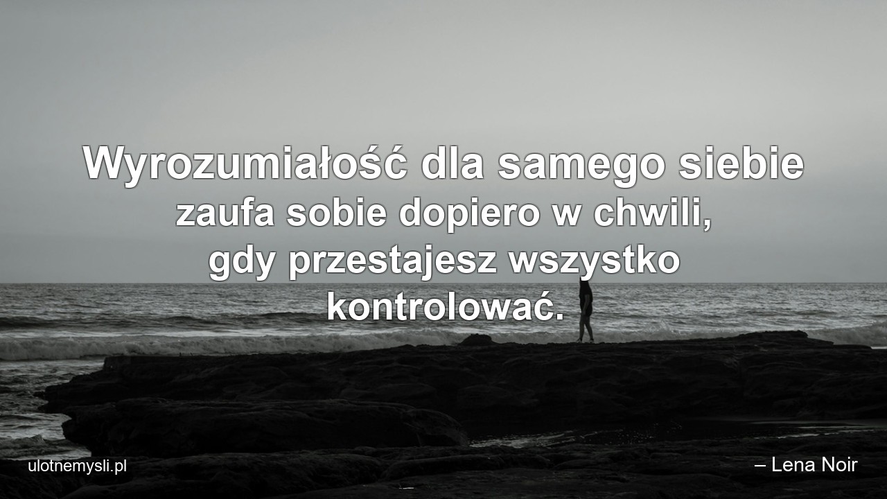 Wyrozumiałość dla samego siebie zaufa sobie dopiero w chwili,  gdy przestajesz wszystko kontrolować.
