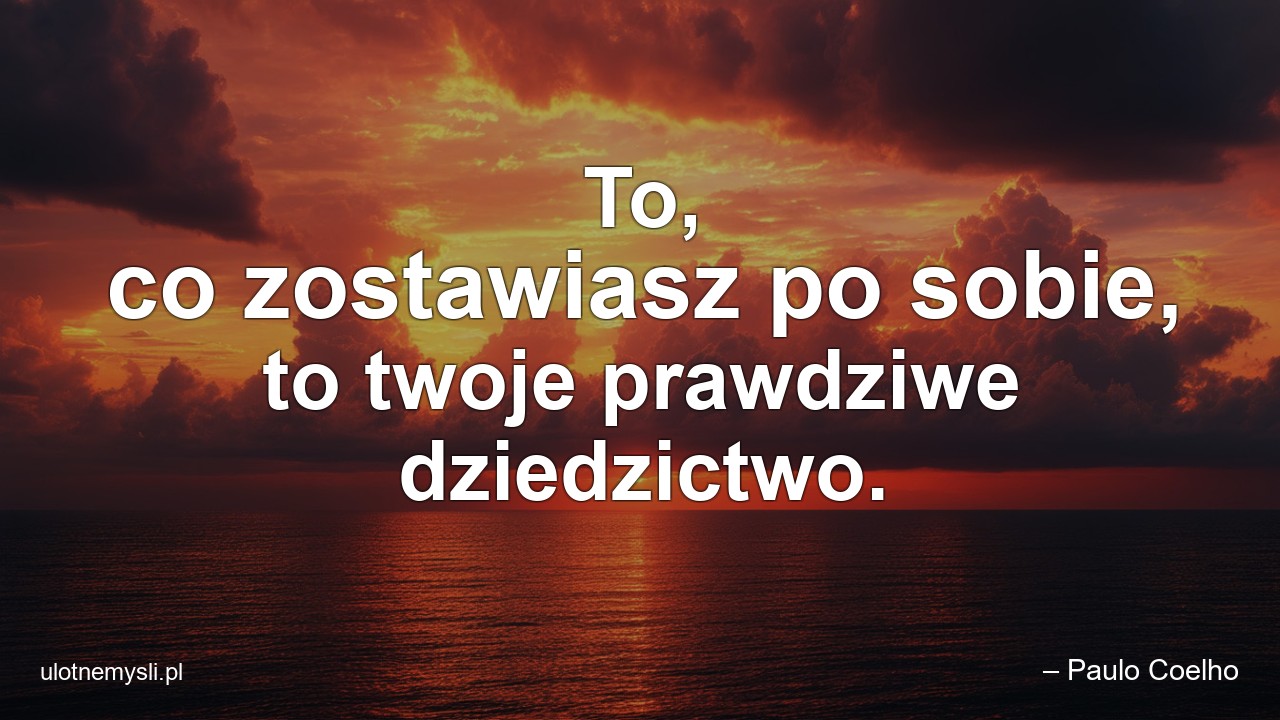 To,  co zostawiasz po sobie,  to twoje prawdziwe dziedzictwo.