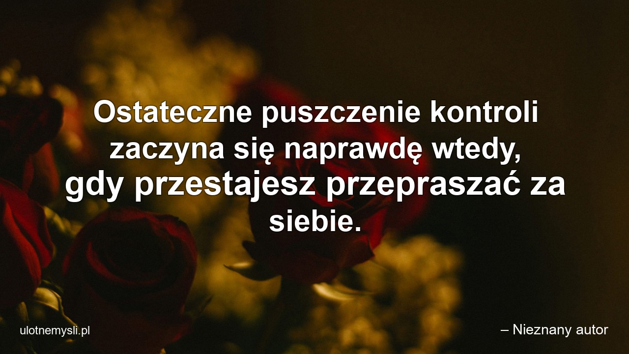 Ostateczne puszczenie kontroli zaczyna się naprawdę wtedy,  gdy przestajesz przepraszać za siebie.