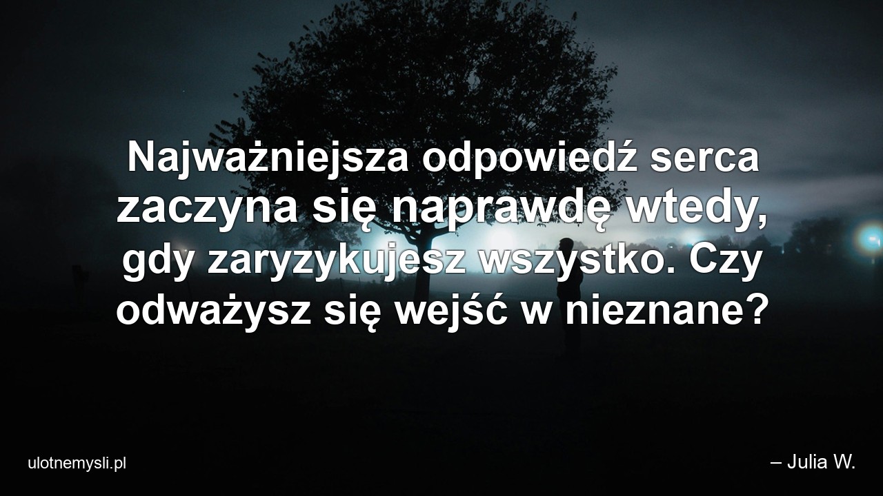 Najważniejsza odpowiedź serca zaczyna się naprawdę wtedy,  gdy zaryzykujesz wszystko. Czy odważysz się wejść w nieznane? - – Julia W.