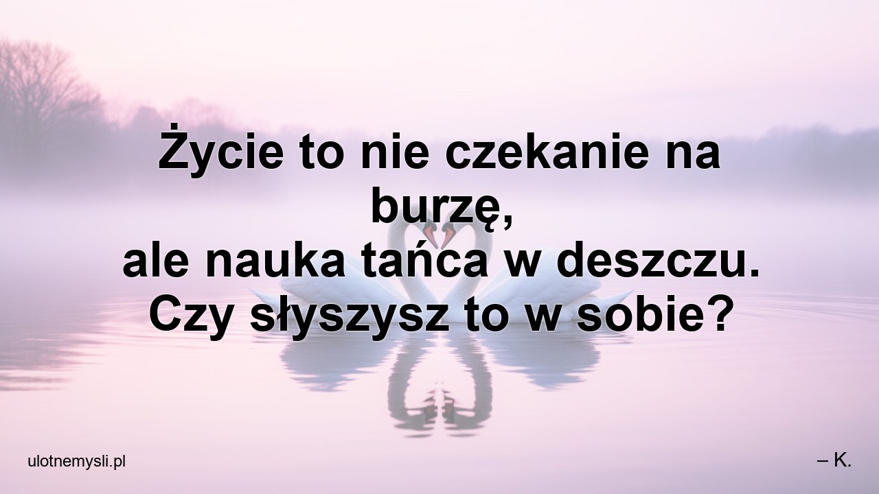 Życie to nie czekanie na burzę,  ale nauka tańca w deszczu. Czy słyszysz to w sobie? - – K.