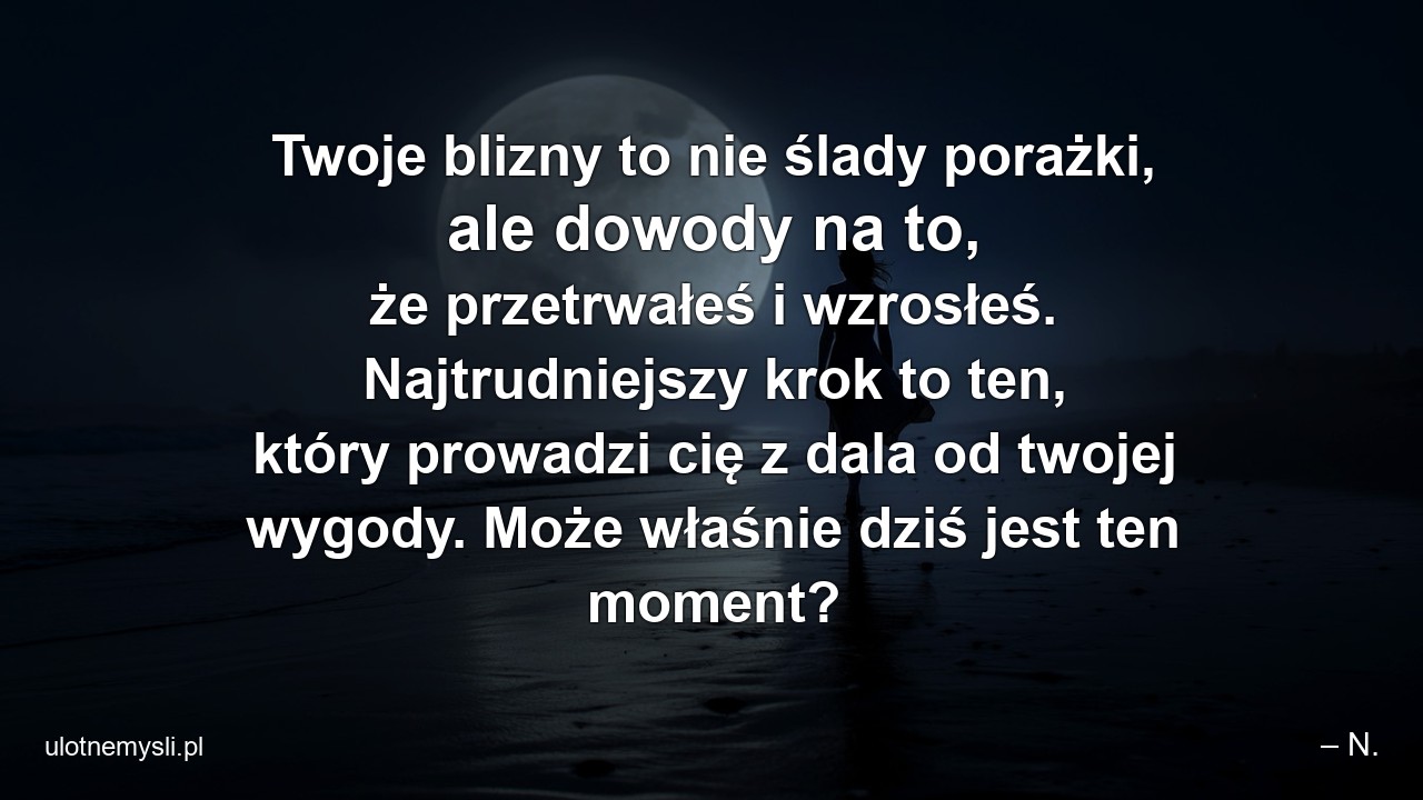 Twoje blizny to nie ślady porażki,  ale dowody na to,  że przetrwałeś i wzrosłeś. Najtrudniejszy krok to ten,  który prowadzi cię z dala od twojej wygody. Może właśnie dziś jest ten moment? - – N.