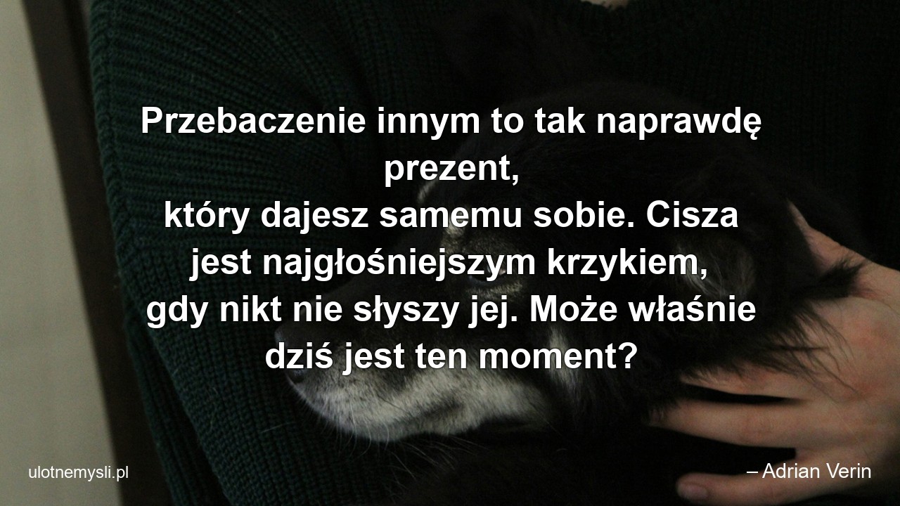 Przebaczenie innym to tak naprawdę prezent,  który dajesz samemu sobie. Cisza jest najgłośniejszym krzykiem,  gdy nikt nie słyszy jej. Może właśnie dziś jest ten moment?