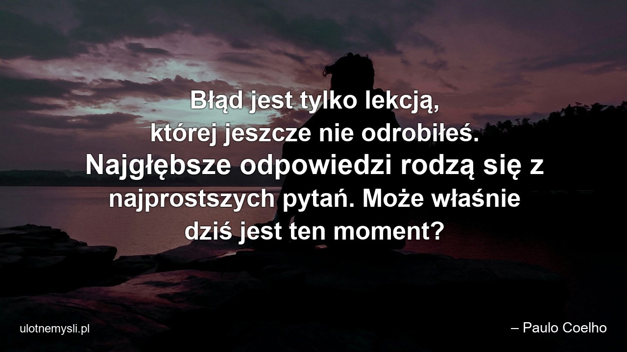 Błąd jest tylko lekcją,  której jeszcze nie odrobiłeś. Najgłębsze odpowiedzi rodzą się z najprostszych pytań. Może właśnie dziś jest ten moment?